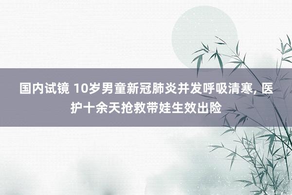 国内试镜 10岁男童新冠肺炎并发呼吸清寒， 医护十余天抢救带娃生效出险