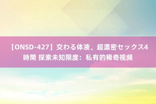 【ONSD-427】交わる体液、超濃密セックス4時間 探索未知限度：私有的稀奇视频