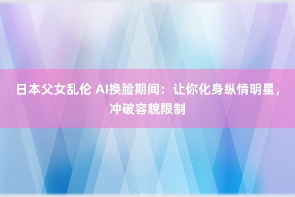 日本父女乱伦 AI换脸期间：让你化身纵情明星，冲破容貌限制