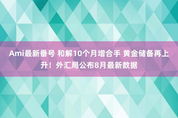 Ami最新番号 和解10个月增合手 黄金储备再上升！外汇局公布8月最新数据