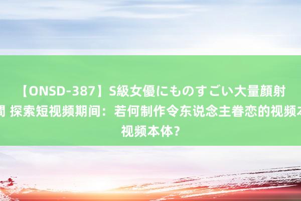 【ONSD-387】S級女優にものすごい大量顔射4時間 探索短视频期间：若何制作令东说念主眷恋的视频本体？