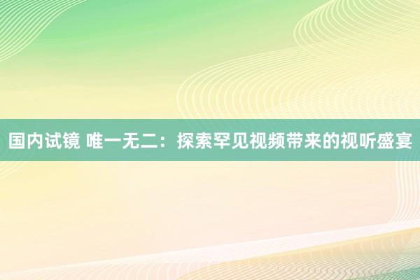 国内试镜 唯一无二：探索罕见视频带来的视听盛宴