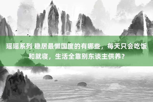 瑶瑶系列 稳居最懒国度的有哪些，每天只会吃饭和就寝，生活全靠别东谈主供养？