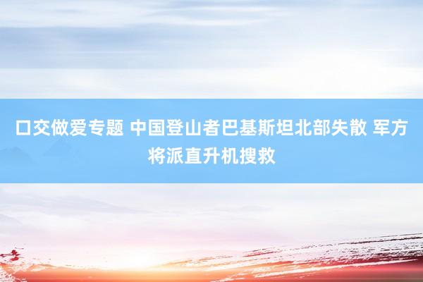 口交做爱专题 中国登山者巴基斯坦北部失散 军方将派直升机搜救