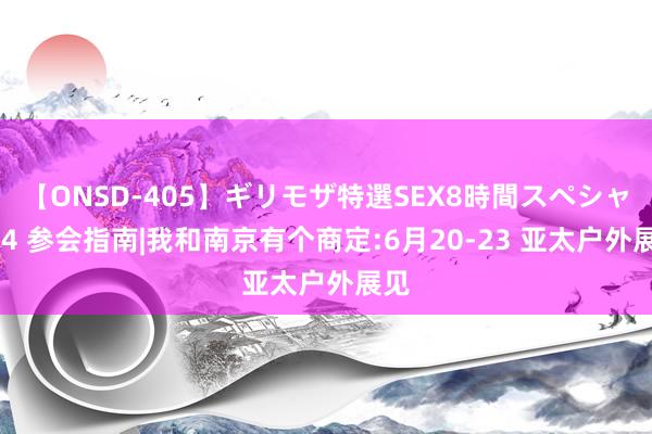 【ONSD-405】ギリモザ特選SEX8時間スペシャル 4 参会指南|我和南京有个商定:6月20-23 亚太户外展见