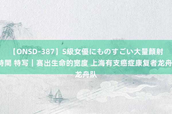 【ONSD-387】S級女優にものすごい大量顔射4時間 特写｜赛出生命的宽度 上海有支癌症康复者龙舟队