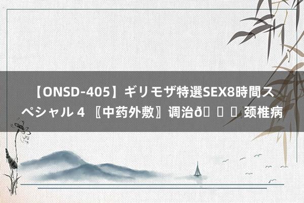 【ONSD-405】ギリモザ特選SEX8時間スペシャル 4 〖中药外敷〗调治?颈椎病