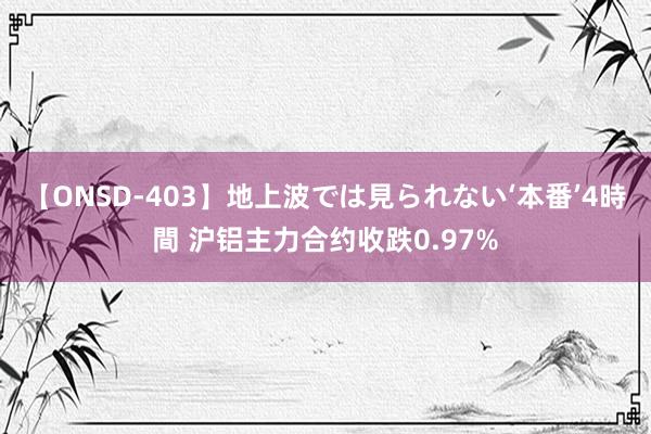 【ONSD-403】地上波では見られない‘本番’4時間 沪铝主力合约收跌0.97%