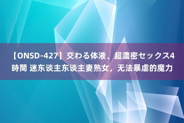 【ONSD-427】交わる体液、超濃密セックス4時間 迷东谈主东谈主妻熟女，无法暴虐的魔力