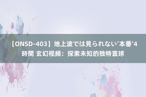 【ONSD-403】地上波では見られない‘本番’4時間 玄幻视频：探索未知的独特寰球