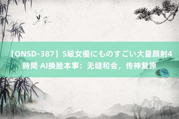 【ONSD-387】S級女優にものすごい大量顔射4時間 AI换脸本事：无缝和会，传神复原