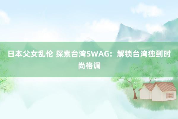 日本父女乱伦 探索台湾SWAG：解锁台湾独到时尚格调