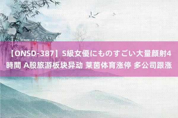 【ONSD-387】S級女優にものすごい大量顔射4時間 A股旅游板块异动 莱茵体育涨停 多公司跟涨