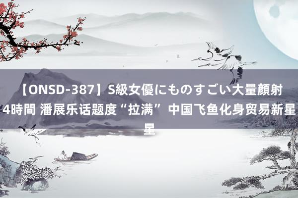 【ONSD-387】S級女優にものすごい大量顔射4時間 潘展乐话题度“拉满” 中国飞鱼化身贸易新星