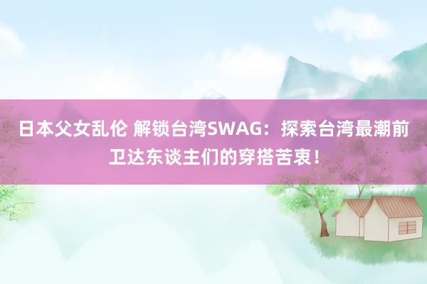 日本父女乱伦 解锁台湾SWAG：探索台湾最潮前卫达东谈主们的穿搭苦衷！