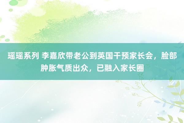 瑶瑶系列 李嘉欣带老公到英国干预家长会，脸部肿胀气质出众，已融入家长圈