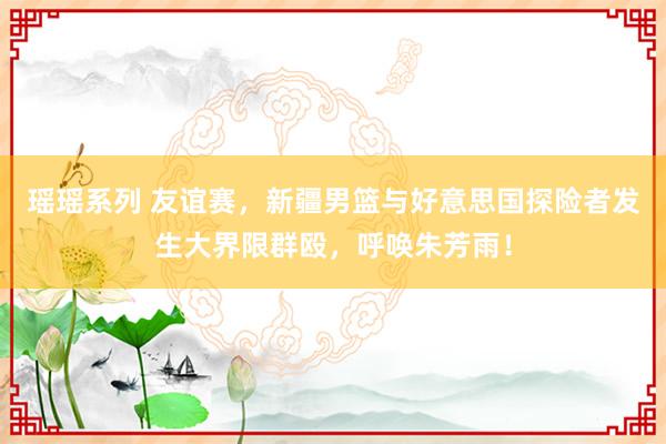 瑶瑶系列 友谊赛，新疆男篮与好意思国探险者发生大界限群殴，呼唤朱芳雨！