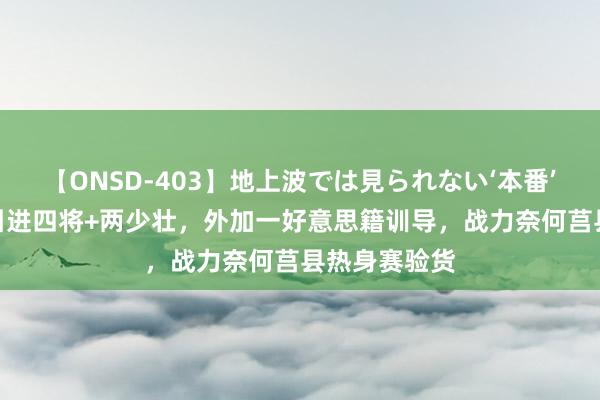 【ONSD-403】地上波では見られない‘本番’4時間 邱彪引进四将+两少壮，外加一好意思籍训导，战力奈何莒县热身赛验货