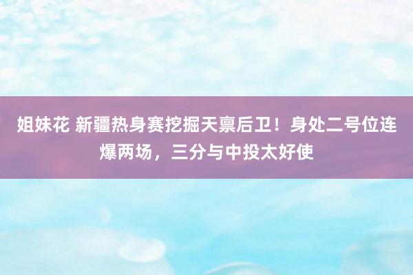 姐妹花 新疆热身赛挖掘天禀后卫！身处二号位连爆两场，三分与中投太好使