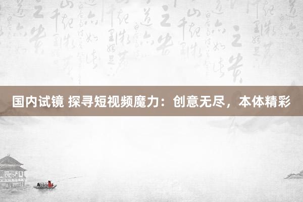 国内试镜 探寻短视频魔力：创意无尽，本体精彩