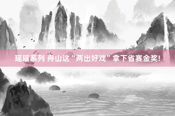 瑶瑶系列 舟山这“两出好戏”拿下省赛金奖!