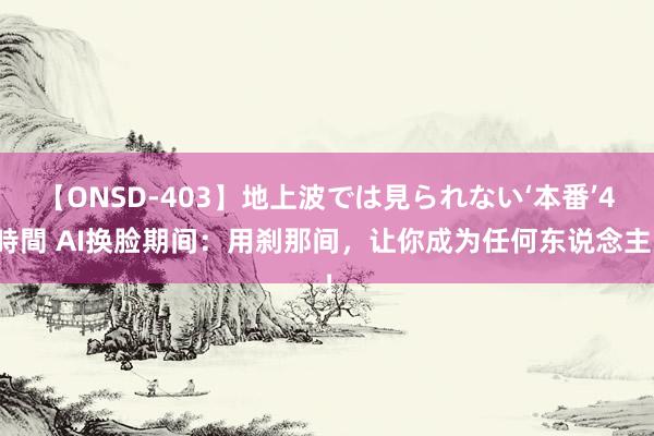 【ONSD-403】地上波では見られない‘本番’4時間 AI换脸期间：用刹那间，让你成为任何东说念主！