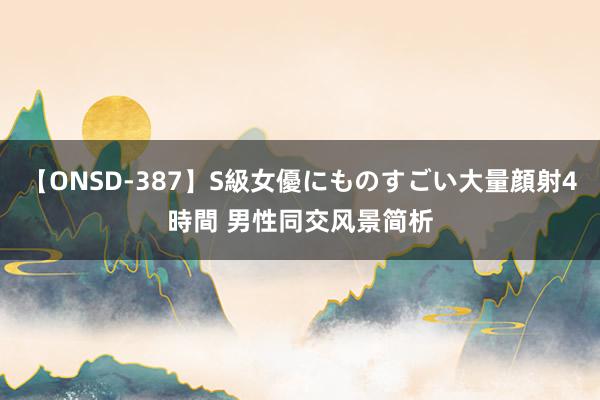 【ONSD-387】S級女優にものすごい大量顔射4時間 男性同交风景简析