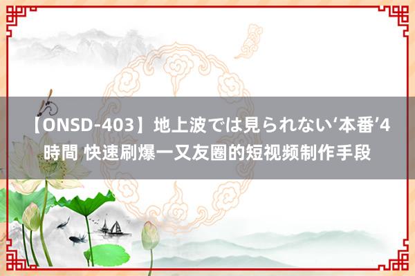 【ONSD-403】地上波では見られない‘本番’4時間 快速刷爆一又友圈的短视频制作手段