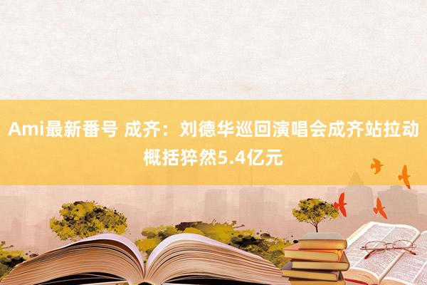 Ami最新番号 成齐：刘德华巡回演唱会成齐站拉动概括猝然5.4亿元