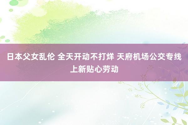 日本父女乱伦 全天开动不打烊 天府机场公交专线上新贴心劳动