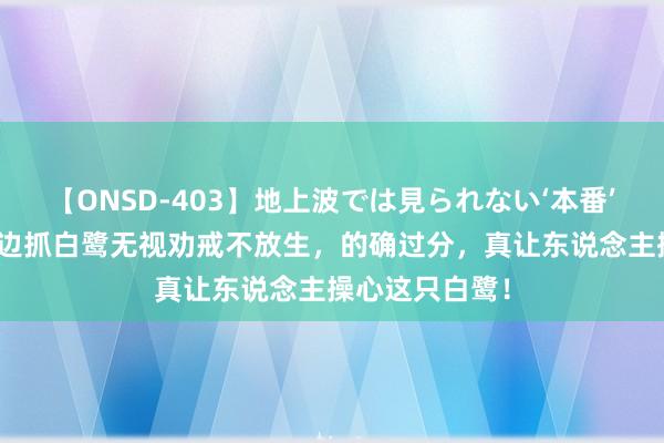 【ONSD-403】地上波では見られない‘本番’4時間 大爷江边抓白鹭无视劝戒不放生，的确过分，真让东说念主操心这只白鹭！