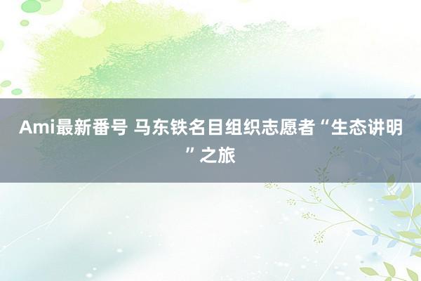 Ami最新番号 马东铁名目组织志愿者“生态讲明”之旅