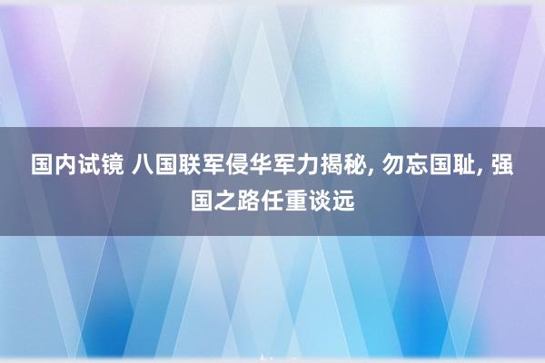 国内试镜 八国联军侵华军力揭秘， 勿忘国耻， 强国之路任重谈远