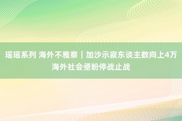 瑶瑶系列 海外不雅察｜加沙示寂东谈主数向上4万　海外社会亟盼停战止战