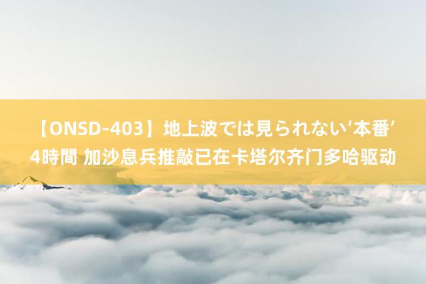 【ONSD-403】地上波では見られない‘本番’4時間 加沙息兵推敲已在卡塔尔齐门多哈驱动