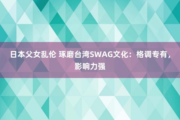 日本父女乱伦 琢磨台湾SWAG文化：格调专有，影响力强