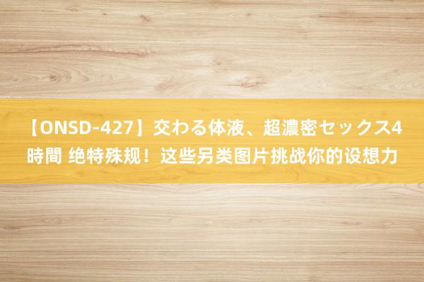 【ONSD-427】交わる体液、超濃密セックス4時間 绝特殊规！这些另类图片挑战你的设想力