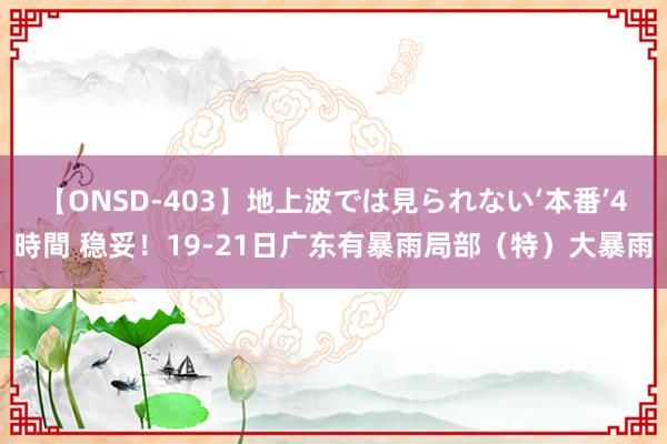 【ONSD-403】地上波では見られない‘本番’4時間 稳妥！19-21日广东有暴雨局部（特）大暴雨