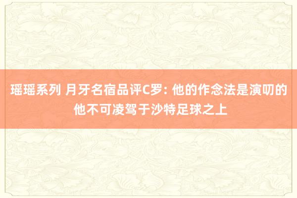 瑶瑶系列 月牙名宿品评C罗: 他的作念法是演叨的 他不可凌驾于沙特足球之上