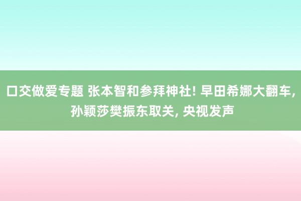 口交做爱专题 张本智和参拜神社! 早田希娜大翻车， 孙颖莎樊振东取关， 央视发声