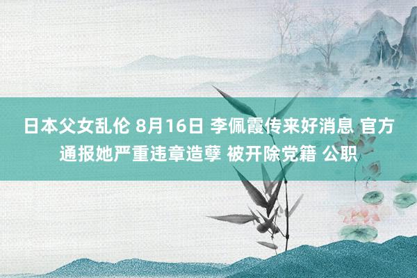 日本父女乱伦 8月16日 李佩霞传来好消息 官方通报她严重违章造孽 被开除党籍 公职