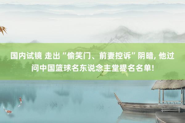 国内试镜 走出“偷笑门、前妻控诉”阴暗， 他过问中国篮球名东说念主堂提名名单!