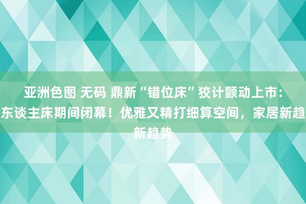 亚洲色图 无码 鼎新“错位床”狡计颤动上市：双东谈主床期间闭幕！优雅又精打细算空间，家居新趋势