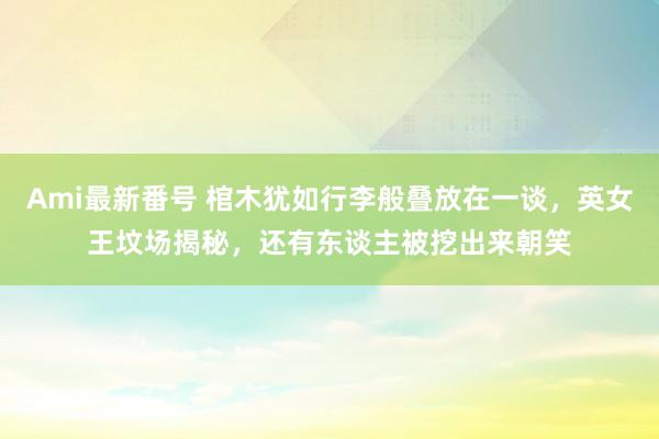 Ami最新番号 棺木犹如行李般叠放在一谈，英女王坟场揭秘，还有东谈主被挖出来朝笑