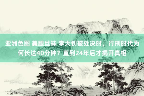 亚洲色图 美腿丝袜 李大钊被处决时，行刑时代为何长达40分钟？直到24年后才揭开真相