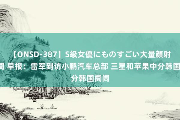 【ONSD-387】S級女優にものすごい大量顔射4時間 早报：雷军到访小鹏汽车总部 三星和苹果中分韩国阛阓