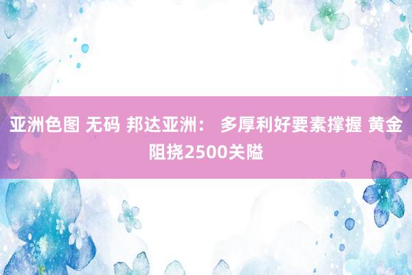 亚洲色图 无码 邦达亚洲： 多厚利好要素撑握 黄金阻挠2500关隘