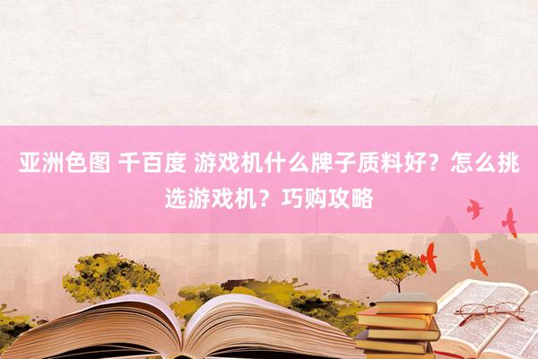 亚洲色图 千百度 游戏机什么牌子质料好？怎么挑选游戏机？巧购攻略