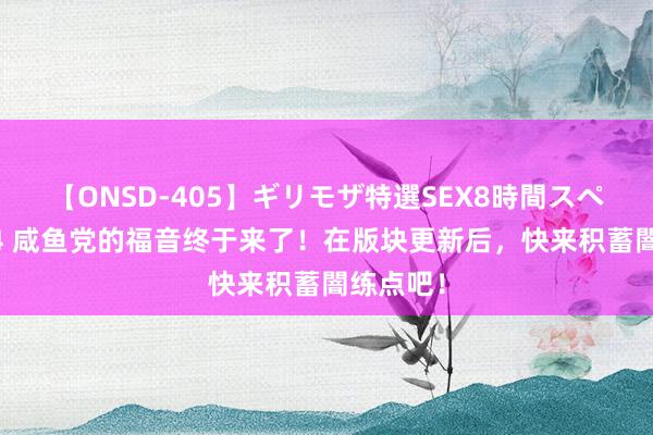 【ONSD-405】ギリモザ特選SEX8時間スペシャル 4 咸鱼党的福音终于来了！在版块更新后，快来积蓄闇练点吧！