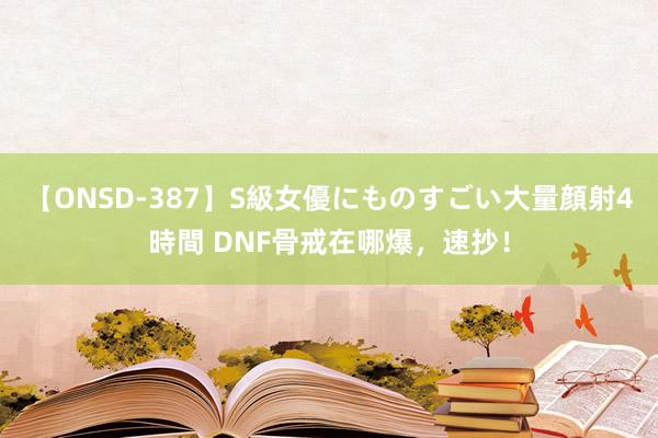 【ONSD-387】S級女優にものすごい大量顔射4時間 DNF骨戒在哪爆，速抄！